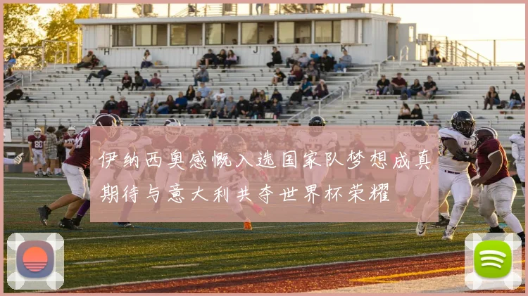 伊纳西奥感慨入选国家队梦想成真期待与意大利共夺世界杯荣耀