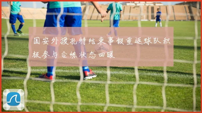 国安外援孔特结束事假重返球队积极参与合练状态回暖