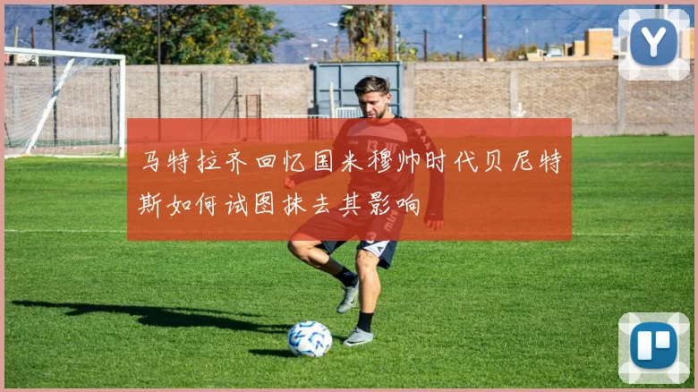 马特拉齐回忆国米穆帅时代贝尼特斯如何试图抹去其影响