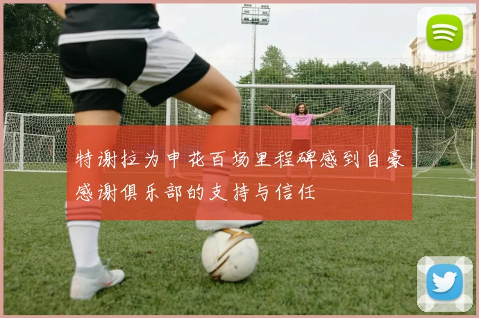 特谢拉为申花百场里程碑感到自豪感谢俱乐部的支持与信任