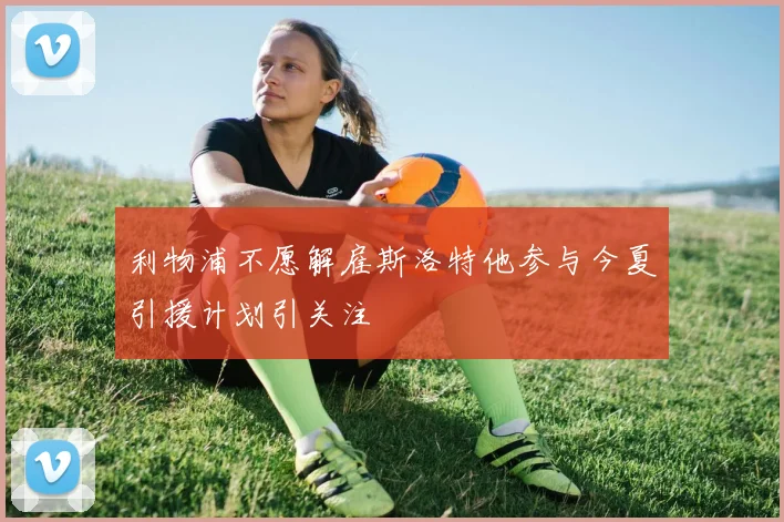 利物浦不愿解雇斯洛特他参与今夏引援计划引关注
