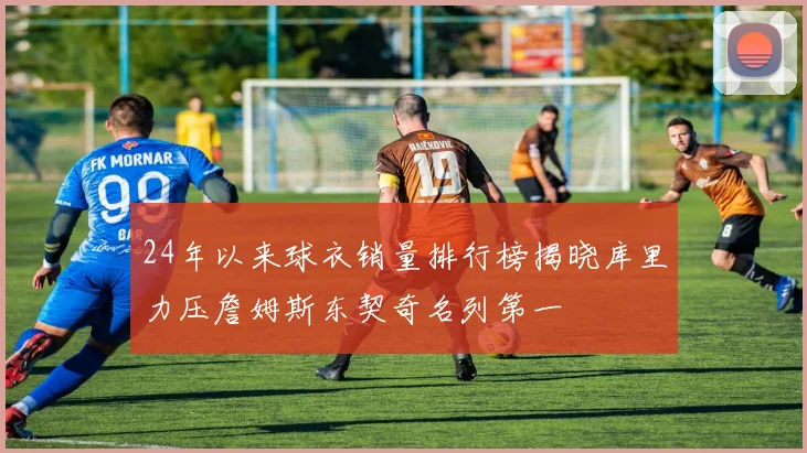 24年以来球衣销量排行榜揭晓库里力压詹姆斯东契奇名列第一