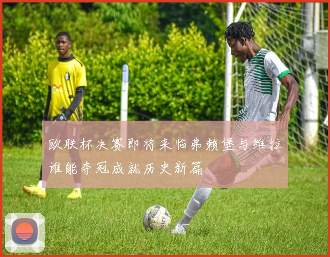欧联杯决赛即将来临弗赖堡与维拉谁能夺冠成就历史新篇