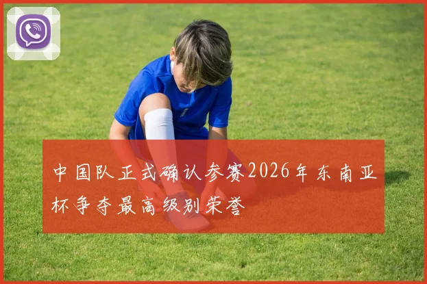 中国队正式确认参赛2026年东南亚杯争夺最高级别荣誉
