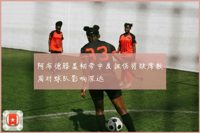 阿布德膝盖韧带中度扭伤将缺席数周对球队影响深远