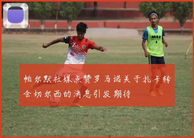 帕尔默社媒点赞罗马诺关于扎卡转会切尔西的消息引发期待