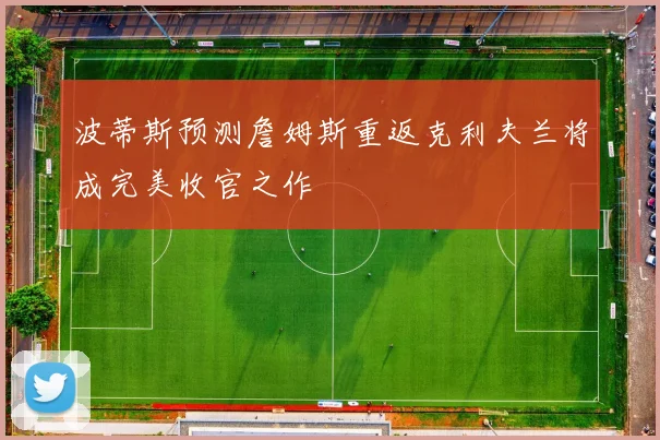 波蒂斯预测詹姆斯重返克利夫兰将成完美收官之作