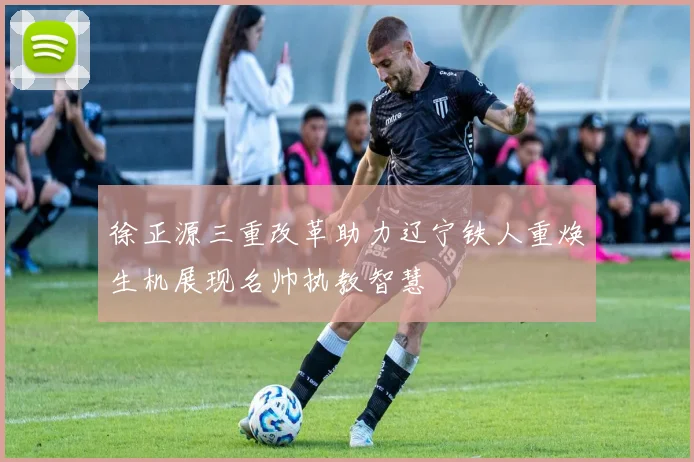 徐正源三重改革助力辽宁铁人重焕生机展现名帅执教智慧