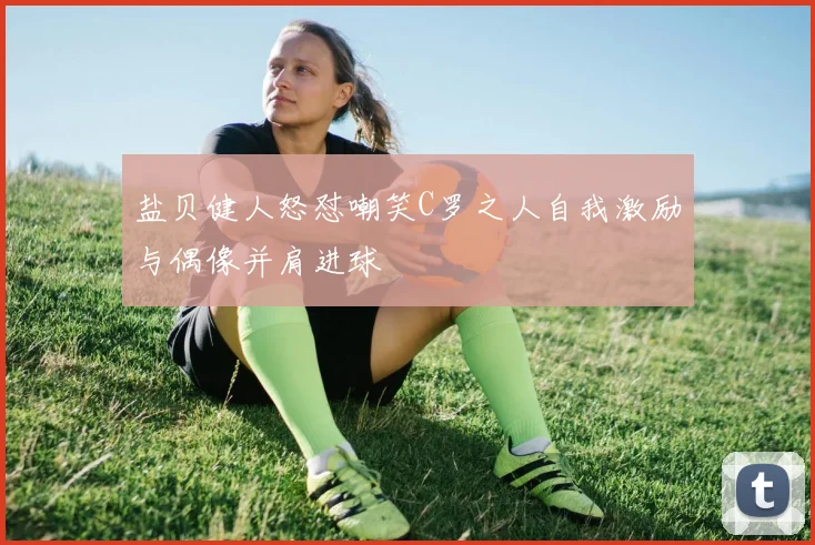 盐贝健人怒怼嘲笑C罗之人自我激励与偶像并肩进球