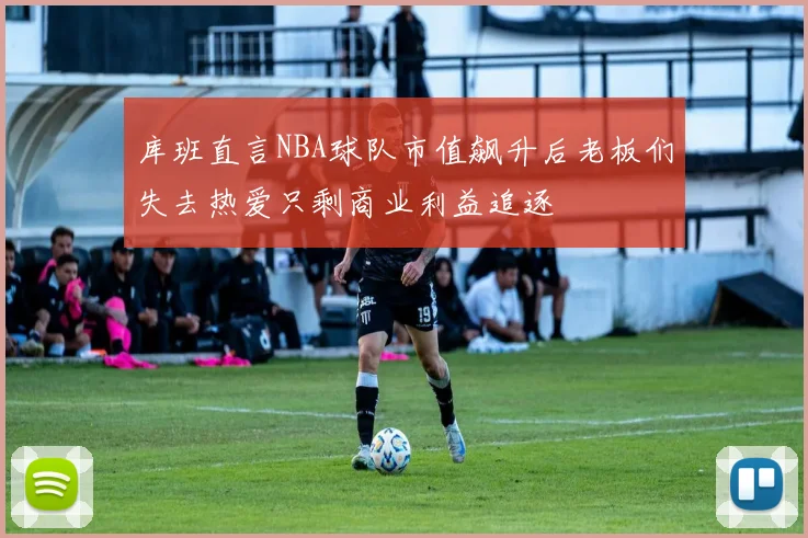 库班直言NBA球队市值飙升后老板们失去热爱只剩商业利益追逐