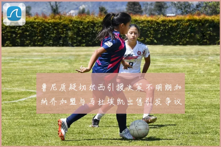 鲁尼质疑切尔西引援决策不明朗加纳乔加盟与马杜埃凯出售引发争议